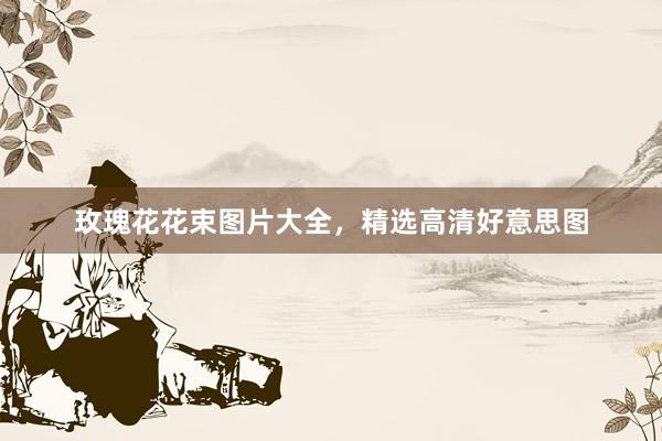 玫瑰花花束图片大全，精选高清好意思图