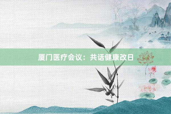 厦门医疗会议：共话健康改日